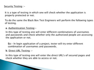Security Testing :-
It is a type of testing in which one will check whether the application is
properly protected or not.
To do the same the Black Box Test Engineers will perform the following types
of testing.
a. Authentication Testing:-
In this type of testing one will enter different combinations of usernames
and passwords and check whether only the authorized people are accessing
the application or not.
Ex:- In login application of a project, tester will try enter different
combination of usernames and passwords.
b. Direct URL Testing :-
In this type of testing one will enter the direct URL's of secured pages and
check whether they are able to access or not.
 