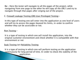 Ex:- Here the tester will navigate to all the pages of the project, while
navigating from one page to the other he will copy all the URL's and try to
navigate through that pages after singing out of the project.
C. Firewall Leakage Testing (OR) User Privileged Testing:-
In this type of testing one will enter into the application as one level of users
and will try to access the pages beyond his limits, in-order to confirm
whether they can be accessible or not.
Port Testing:-
It is a type of testing in which one will install the application, into the
original customer environment and check whether it is compatible with that
environment or not
Soak Testing (or) Reliability Testing
It is a type of testing in which one will perform testing on the application
continuously for long period of time. In-order to check the stability of the
application.
 