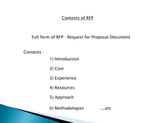 Contents of RFP
Full form of RFP : Request for Proposal Document
Contents :
1) Introduction
2) Cost
3) Experience
4) Resources
5) Approach
6) Methodologies ....etc
 