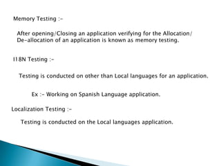 Memory Testing :-
After opening/Closing an application verifying for the Allocation/
De-allocation of an application is known as memory testing.
I18N Testing :-
Testing is conducted on other than Local languages for an application.
Ex :- Working on Spanish Language application.
Localization Testing :-
Testing is conducted on the Local languages application.
 