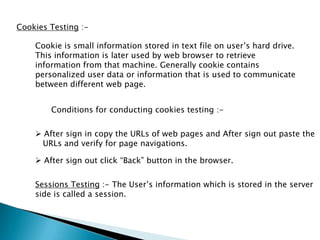 Cookies Testing :-
Cookie is small information stored in text file on user’s hard drive.
This information is later used by web browser to retrieve
information from that machine. Generally cookie contains
personalized user data or information that is used to communicate
between different web page.
Conditions for conducting cookies testing :-
 After sign in copy the URLs of web pages and After sign out paste the
URLs and verify for page navigations.
Sessions Testing :- The User’s information which is stored in the server
side is called a session.
 After sign out click “Back” button in the browser.
 