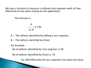 We have a formula to measure a software test engineer work of how
effectively he has done testing on the application.
The formula is:
A
----- X 100
A+B
A = The defects identified by Software test engineer.
B = The defects identified by Client
For Example :
No of defects identified by Test engineer is 90
No of defects identified by Client is 10
So, 90% Efficiently the test engineers has done the work.
 