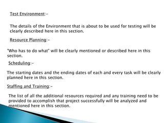 Test Environment:-
The details of the Environment that is about to be used for testing will be
clearly described here in this section.
Resource Planning:-
"Who has to do what" will be clearly mentioned or described here in this
section.
Scheduling:-
The starting dates and the ending dates of each and every task will be clearly
planned here in this section.
Staffing and Training:-
The list of all the additional resources required and any training need to be
provided to accomplish that project successfully will be analyzed and
mentioned here in this section.
 