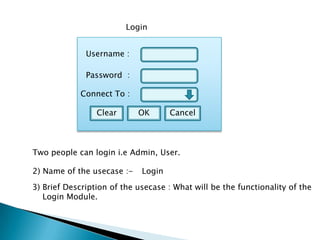 Username :
Password :
Clear OK Cancel
Login
Connect To :
Two people can login i.e Admin, User.
2) Name of the usecase :- Login
3) Brief Description of the usecase : What will be the functionality of the
Login Module.
 