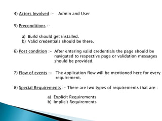 4) Actors Involved :- Admin and User
5) Preconditions :-
a) Build should get installed.
b) Valid credentials should be there.
6) Post condition :- After entering valid credentials the page should be
navigated to respective page or validation messages
should be provided.
7) Flow of events :- The application flow will be mentioned here for every
requirement.
8) Special Requirements :- There are two types of requirements that are :
a) Explicit Requirements
b) Implicit Requirements
 