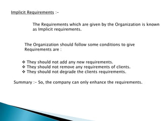 Implicit Requirements :-
The Requirements which are given by the Organization is known
as Implicit requirements.
The Organization should follow some conditions to give
Requirements are :
 They should not add any new requirements.
 They should not remove any requirements of clients.
 They should not degrade the clients requirements.
Summary :- So, the company can only enhance the requirements.
 
