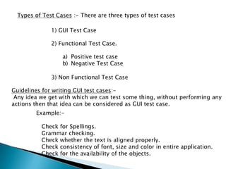 Types of Test Cases :- There are three types of test cases
1) GUI Test Case
2) Functional Test Case.
a) Positive test case
b) Negative Test Case
3) Non Functional Test Case
Guidelines for writing GUI test cases:-
Any idea we get with which we can test some thing, without performing any
actions then that idea can be considered as GUI test case.
Example:-
Check for Spellings.
Grammar checking.
Check whether the text is aligned properly.
Check consistency of font, size and color in entire application.
Check for the availability of the objects.
 