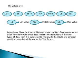 The values are :-
LB-1 LB LB+1 MV UB-1 UB UB+1
LB Min Value MV Middle value UB Max Value
Equivalence Class Partition :- Whenever more number of requirements are
given for one feature or we need to test some features with different
types of data, then it is suggested to first divide the inputs into different
partitions equally and then write the Test Cases.
 