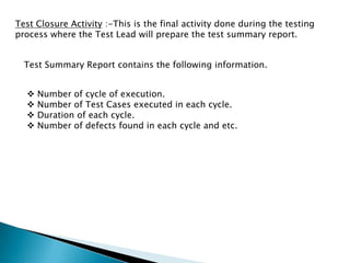 Test Closure Activity :-This is the final activity done during the testing
process where the Test Lead will prepare the test summary report.
Test Summary Report contains the following information.
 Number of cycle of execution.
 Number of Test Cases executed in each cycle.
 Duration of each cycle.
 Number of defects found in each cycle and etc.
 