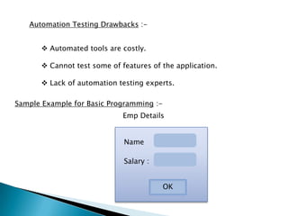 Automation Testing Drawbacks :-
 Automated tools are costly.
 Cannot test some of features of the application.
 Lack of automation testing experts.
Sample Example for Basic Programming :-
Name
Salary :
OK
Emp Details
 