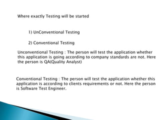 Where exactly Testing will be started
1) UnConventional Testing
2) Conventional Testing
Unconventional Testing : The person will test the application whether
this application is going according to company standards are not. Here
the person is QA(Quality Analyst)
Conventional Testing : The person will test the application whether this
application is according to clients requirements or not. Here the person
is Software Test Engineer.
 