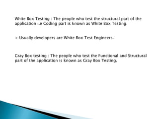 White Box Testing : The people who test the structural part of the
application i.e Coding part is known as White Box Testing.
> Usually developers are White Box Test Engineers.
Gray Box testing : The people who test the Functional and Structural
part of the application is known as Gray Box Testing.
 