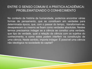 ENTRE O SENSO COMUM E A PRÁTICA ACADÊMICA:
PROBLEMATIZANDO O CONHECIMENTO
No contexto da história da humanidade, podemos encontrar várias
formas de pensamento, que se constituem em verdades para
determinada época, que, com o passar do tempo, transformam-se,
desaparecem ou mesmo se fixam como verdades absolutas. Nestes
termos precisamos indagar se a ciência se constitui uma verdade,
que tipo de verdade, qual a relação da ciência com os sujeitos do
conhecimento, e como estes podem interferir na constituição de
uma ciência. Neste sentido, importa indagar: É possível uma ciência
não ideológica na sociedade do capital?
 