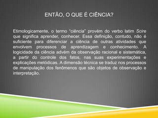 ENTÃO, O QUE É CIÊNCIA?
Etimologicamente, o termo “ciência” provém do verbo latim Scire
que significa aprender, conhecer. Essa definição, contudo, não é
suficiente para diferenciar a ciência de outras atividades que
envolvem processos de aprendizagem e conhecimento. A
logicidade da ciência advém da observação racional e sistemática,
a partir do controle dos fatos, nas suas experimentações e
explicações metódicas. A dimensão técnica se traduz nos processos
de manipulação dos fenômenos que são objetos de observação e
interpretação.
 
