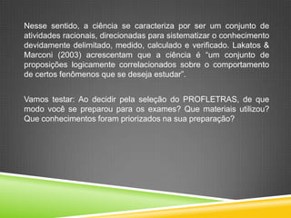 Nesse sentido, a ciência se caracteriza por ser um conjunto de
atividades racionais, direcionadas para sistematizar o conhecimento
devidamente delimitado, medido, calculado e verificado. Lakatos &
Marconi (2003) acrescentam que a ciência é “um conjunto de
proposições logicamente correlacionados sobre o comportamento
de certos fenômenos que se deseja estudar”.
Vamos testar: Ao decidir pela seleção do PROFLETRAS, de que
modo você se preparou para os exames? Que materiais utilizou?
Que conhecimentos foram priorizados na sua preparação?
 