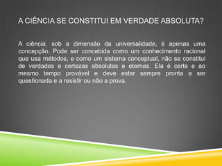A CIÊNCIA SE CONSTITUI EM VERDADE ABSOLUTA?
A ciência, sob a dimensão da universalidade, é apenas uma
concepção. Pode ser concebida como um conhecimento racional
que usa métodos, e como um sistema conceptual, não se constitui
de verdades e certezas absolutas e eternas. Ela é certa e ao
mesmo tempo provável e deve estar sempre pronta a ser
questionada e a resistir ou não a prova.
 