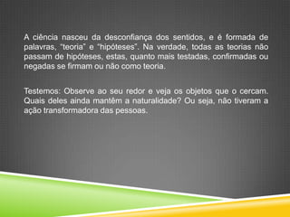 A ciência nasceu da desconfiança dos sentidos, e é formada de
palavras, “teoria” e “hipóteses”. Na verdade, todas as teorias não
passam de hipóteses, estas, quanto mais testadas, confirmadas ou
negadas se firmam ou não como teoria.
Testemos: Observe ao seu redor e veja os objetos que o cercam.
Quais deles ainda mantêm a naturalidade? Ou seja, não tiveram a
ação transformadora das pessoas.
 
