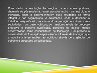 Com efeito, a revolução tecnológica da era contemporânea,
chamada de pós-moderna, requer pessoas muito mais instruídas e
treinadas, aptas a desempenharem suas atividades de forma
integral e não segmentada. A automação tende a descartar o
trabalho desqualificado, concentrando a produção e a riqueza nas
sociedades mais desenvolvidas, com maiores níveis de processo
produtivo e trabalho qualificado, deixando os países menos
desenvolvidos como consumidores de tecnologia. Daí procede a
necessidade de formação especializada e formas de instrução que
a todo instante se impõem ao indivíduo através de exigências de
trabalho e processos de competição.
 