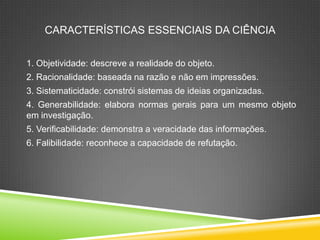 CARACTERÍSTICAS ESSENCIAIS DA CIÊNCIA
1. Objetividade: descreve a realidade do objeto.
2. Racionalidade: baseada na razão e não em impressões.
3. Sistematicidade: constrói sistemas de ideias organizadas.
4. Generabilidade: elabora normas gerais para um mesmo objeto
em investigação.
5. Verificabilidade: demonstra a veracidade das informações.
6. Falibilidade: reconhece a capacidade de refutação.
 