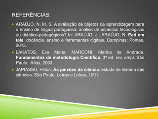 REFERÊNCIAS:
 ARAÚJO, N. M. S. A avaliação de objetos de aprendizagem para
o ensino de língua portuguesa: análise de aspectos tecnológicos
ou didático-pedagógicos? In: ARAÚJO, J.; ARAÚJO, N. Ead em
tela: docência, ensino e ferramentas digitais. Campinas: Pontes,
2013.
 LAKATOS, Eva Maria; MARCONI, Marina de Andrade.
Fundamentos de metodologia Científica. 3ª ed. rev. ampl. São
Paulo: Atlas, 2003.
 JAPIASSU, Hilton. As paixões da ciência: estudo de história das
ciências. São Paulo: Letras e Letras, 1991.
 