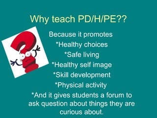 Why teach PD/H/PE??
Because it promotes
*Healthy choices
*Safe living
*Healthy self image
*Skill development
*Physical activity
*And it gives students a forum to
ask question about things they are
curious about.

 