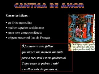Ó formosura sem falhas
que nunca um homem viu tanto
para o meu mal e meu quebranto!
Como entre as pedras o rubi
a melhor sois de quantas vi.
Características:
• eu-lírico masculino
• mulher superior socialmente
• amor sem correspondência
• origem provençal (sul da França)
 