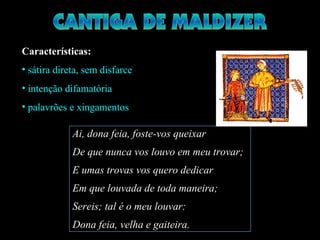 Características:
• sátira direta, sem disfarce
• intenção difamatória
• palavrões e xingamentos
Ai, dona feia, foste-vos queixar
De que nunca vos louvo em meu trovar;
E umas trovas vos quero dedicar
Em que louvada de toda maneira;
Sereis; tal é o meu louvar:
Dona feia, velha e gaiteira.
 