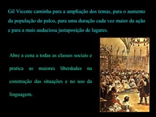 Gil Vicente caminha para a ampliação dos temas, para o aumento
da população do palco, para uma duração cada vez maior da ação
e para a mais audaciosa justaposição de lugares.
Abre a cena a todas as classes sociais e
pratica as maiores liberdades na
construção das situações e no uso da
linguagem.
 