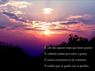 É um não querer mais que bem querer;
É solitário andar por entre a gente;
É nunca contentar-se de contente;
É cuidar que se ganha em se perder;
 