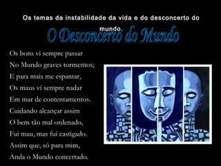 Os temas da instabilidade da vida e do desconcerto do
mundo.
Os bons vi sempre passar
No Mundo graves tormentos;
E para mais me espantar,
Os maus vi sempre nadar
Em mar de contentamentos.
Cuidando alcançar assim
O bem tão mal ordenado,
Fui mau, mas fui castigado.
Assim que, só para mim,
Anda o Mundo concertado.
 