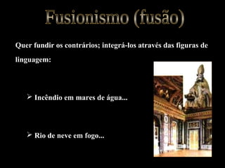 Quer fundir os contrários; integrá-los através das figuras de
linguagem:
 Incêndio em mares de água...
 Rio de neve em fogo...
 