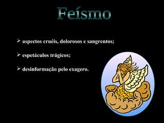  aspectos cruéis, dolorosos e sangrentos;
 espetáculos trágicos;
 desinformação pelo exagero.
 