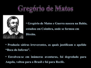 • Produziu sátiras irreverentes, as quais justificam o apelido
“Boca do Inferno”.
• Envolveu-se em inúmeras aventuras, foi degredado para
Angola, voltou para o Brasil e foi para Recife.
• Gregório de Matos e Guerra nasceu na Bahia,
estudou em Coimbra, onde se formou em
Direito.
 
