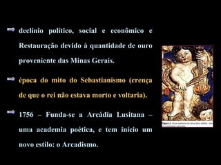 declínio político, social e econômico e
Restauração devido à quantidade de ouro
proveniente das Minas Gerais.
época do mito do Sebastianismo (crença
de que o rei não estava morto e voltaria).
1756 – Funda-se a Arcádia Lusitana –
uma academia poética, e tem início um
novo estilo: o Arcadismo.
 
