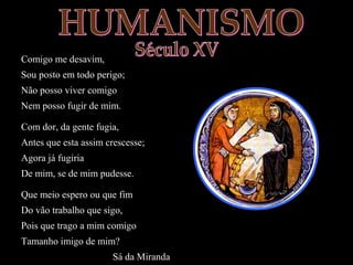 Comigo me desavim, 
Sou posto em todo perigo; 
Não posso viver comigo 
Nem posso fugir de mim. 
Com dor, da gente fugia, 
Antes que esta assim crescesse; 
Agora já fugiria 
De mim, se de mim pudesse. 
Que meio espero ou que fim 
Do vão trabalho que sigo, 
Pois que trago a mim comigo 
Tamanho imigo de mim? 
Sá da Miranda 
 