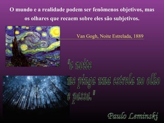 O mundo e a realidade podem ser fenômenos objetivos, mas 
os olhares que recaem sobre eles são subjetivos. 
Van Gogh, Noite Estrelada, 1889 
 