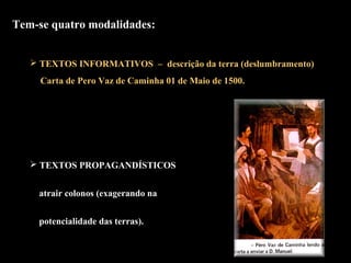 Tem-se quatro modalidades: 
 TEXTOS INFORMATIVOS – descrição da terra (deslumbramento) 
Carta de Pero Vaz de Caminha 01 de Maio de 1500. 
 TEXTOS PROPAGANDÍSTICOS 
atrair colonos (exagerando na 
potencialidade das terras). 
 