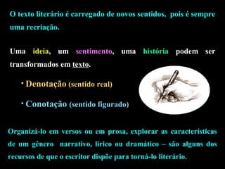O texto literário é carregado de novos sentidos, pois é sempre 
uma recriação. 
Uma ideia, um sentimento, uma história podem ser 
transformados em texto. 
• Denotação (sentido real) 
• Conotação (sentido figurado) 
Organizá-lo em versos ou em prosa, explorar as características 
de um gênero narrativo, lírico ou dramático – são alguns dos 
recursos de que o escritor dispõe para torná-lo literário. 
 