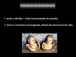  medo e dúvida = visão desencantada do mundo; 
 morte é constante preocupação, diante das incertezas da vida. 
 