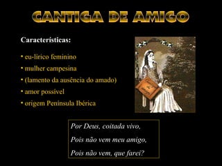 Por Deus, coitadacoitada vivo,
Pois não vem meu amigo,
Pois não vem, que farei?
Características:
• eu-lírico feminino
• mulher campesina
• (lamento da ausência do amado)
• amor possível
• origem Península Ibérica
 