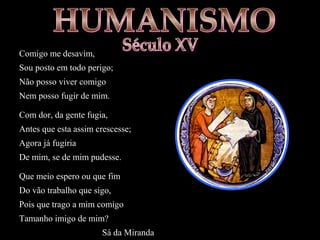 Comigo me desavim,
Sou posto em todo perigo;
Não posso viver comigo
Nem posso fugir de mim.
Com dor, da gente fugia,
Antes que esta assim crescesse;
Agora já fugiria
De mim, se de mim pudesse.
Que meio espero ou que fim
Do vão trabalho que sigo,
Pois que trago a mim comigo
Tamanho imigo de mim?
Sá da Miranda
 