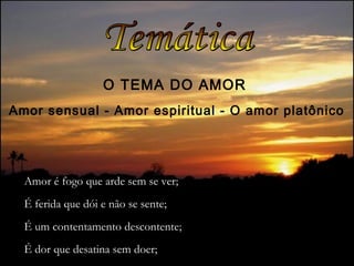 O TEMA DO AMOR
Amor sensual - Amor espiritual - O amor platônico
Amor é fogo que arde sem se ver;
É ferida que dói e não se sente;
É um contentamento descontente;
É dor que desatina sem doer;
 