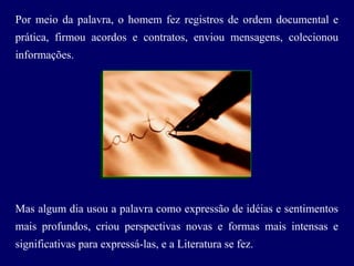 Por meio da palavra, o homem fez registros de ordem documental e
prática, firmou acordos e contratos, enviou mensagens, colecionou
informações.
Mas algum dia usou a palavra como expressão de idéias e sentimentos
mais profundos, criou perspectivas novas e formas mais intensas e
significativas para expressá-las, e a Literatura se fez.
 