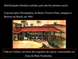 Manifestações literárias isoladas, pois não há estrutura social.
O poema épico Prosopopéia, de Bento Teixeira Pinto, inaugura o
Barroco no Brasil, em 1601.
Vida na Colônia, em torno dos engenhos de açúcar, concentrados na
Zona da Mata Nordestina.
 