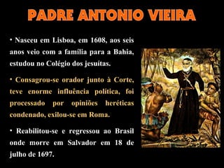 • Nasceu em Lisboa, em 1608, aos seis
anos veio com a família para a Bahia,
estudou no Colégio dos jesuítas.
• Consagrou-se orador junto à Corte,
teve enorme influência política, foi
processado por opiniões heréticas
condenado, exilou-se em Roma.
• Reabilitou-se e regressou ao Brasil
onde morre em Salvador em 18 de
julho de 1697.
 