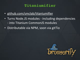 • github.com/smclab/titaniumifier**
• Turns*Node.JS*modules*Q*including*dependencies**
Q*into*Titanium*CommonJS*modules*
• Distributable*via*NPM,*soon*via*gitTio
Titaniumifier
 