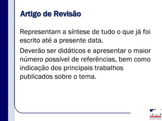 Artigo de Revisão
Representam a síntese de tudo o que já foi
escrito até a presente data.
Deverão ser didáticos e apresentar o maior
número possível de referências, bem como
indicação dos principais trabalhos
publicados sobre o tema.
 