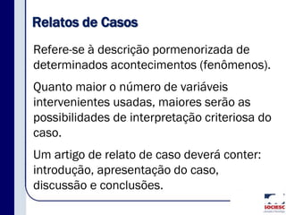 Relatos de Casos
Refere-se à descrição pormenorizada de
determinados acontecimentos (fenômenos).
Quanto maior o número de variáveis
intervenientes usadas, maiores serão as
possibilidades de interpretação criteriosa do
caso.
Um artigo de relato de caso deverá conter:
introdução, apresentação do caso,
discussão e conclusões.
 