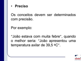 • Preciso
Os conceitos devem ser determinados
com precisão.
Por exemplo:
“João estava com muita febre”, quando
o melhor seria: “João apresentou uma
temperatura axilar de 39,5 ºC”.
 