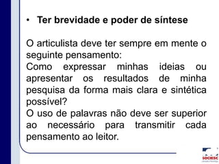 • Ter brevidade e poder de síntese
O articulista deve ter sempre em mente o
seguinte pensamento:
Como expressar minhas ideias ou
apresentar os resultados de minha
pesquisa da forma mais clara e sintética
possível?
O uso de palavras não deve ser superior
ao necessário para transmitir cada
pensamento ao leitor.
 